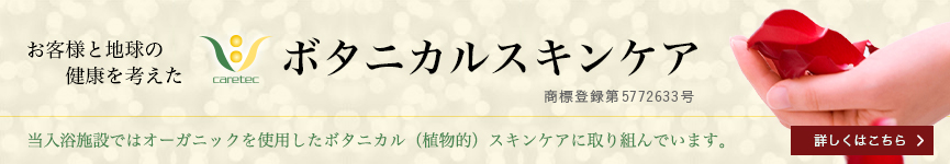 お客様と地球の健康を考えたボタニカルスキンケア 当入浴施設ではオーガニックを使用したボタニカル（植物的）スキンケアに
取り組んでいます。詳しくはこちら